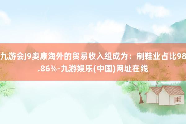 九游会J9奥康海外的贸易收入组成为：制鞋业占比98.86%-九游娱乐(中国)网址在线