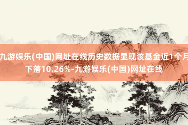 九游娱乐(中国)网址在线历史数据显现该基金近1个月下落10.26%-九游娱乐(中国)网址在线