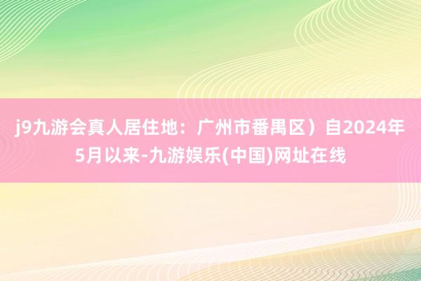 j9九游会真人居住地：广州市番禺区）自2024年5月以来-九游娱乐(中国)网址在线