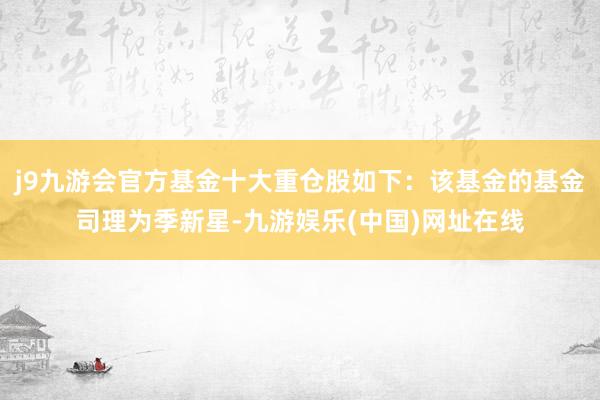 j9九游会官方基金十大重仓股如下：该基金的基金司理为季新星-九游娱乐(中国)网址在线