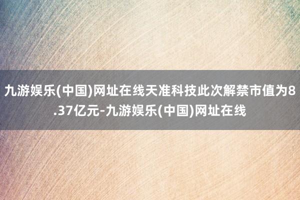 九游娱乐(中国)网址在线天准科技此次解禁市值为8.37亿元-九游娱乐(中国)网址在线