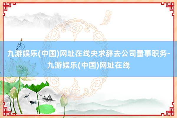 九游娱乐(中国)网址在线央求辞去公司董事职务-九游娱乐(中国)网址在线