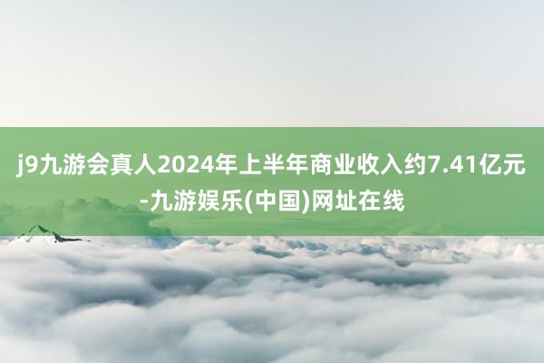 j9九游会真人2024年上半年商业收入约7.41亿元-九游娱乐(中国)网址在线