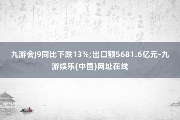 九游会J9同比下跌13%;出口额5681.6亿元-九游娱乐(中国)网址在线