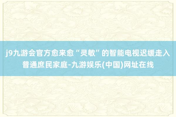 j9九游会官方愈来愈“灵敏”的智能电视迟缓走入普通庶民家庭-九游娱乐(中国)网址在线