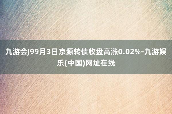 九游会J99月3日京源转债收盘高涨0.02%-九游娱乐(中国)网址在线