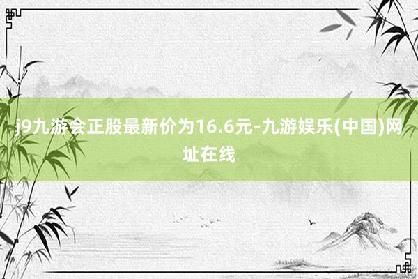 j9九游会正股最新价为16.6元-九游娱乐(中国)网址在线