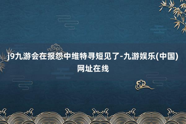 j9九游会在报怨中维特寻短见了-九游娱乐(中国)网址在线