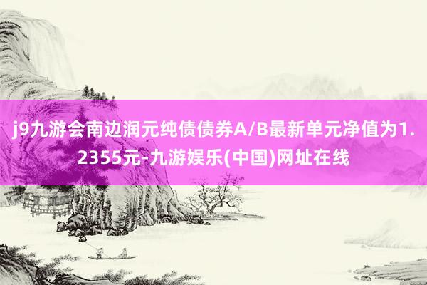 j9九游会南边润元纯债债券A/B最新单元净值为1.2355元-九游娱乐(中国)网址在线