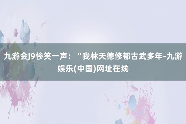 九游会J9惨笑一声：“我林天德修都古武多年-九游娱乐(中国)网址在线