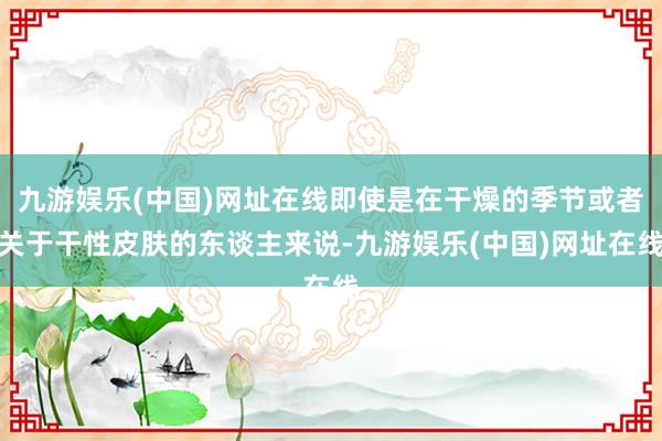 九游娱乐(中国)网址在线即使是在干燥的季节或者关于干性皮肤的东谈主来说-九游娱乐(中国)网址在线