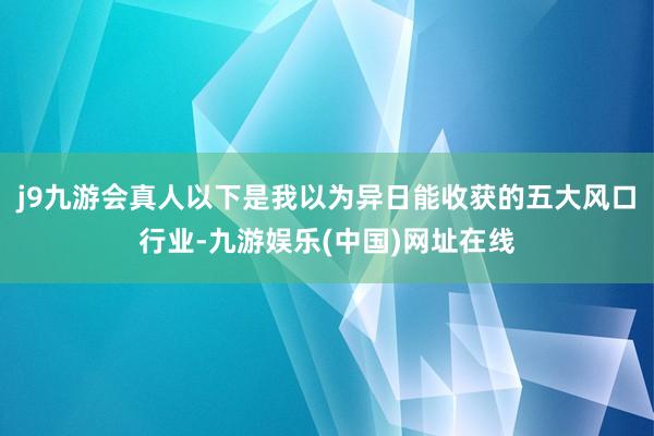 j9九游会真人以下是我以为异日能收获的五大风口行业-九游娱乐(中国)网址在线