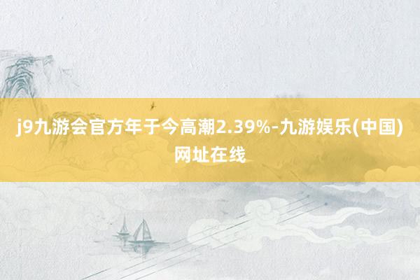 j9九游会官方年于今高潮2.39%-九游娱乐(中国)网址在线