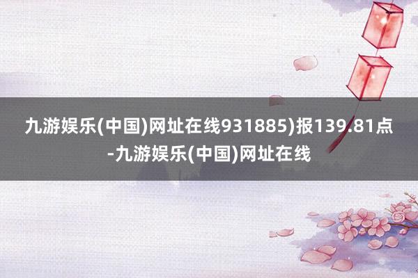 九游娱乐(中国)网址在线931885)报139.81点-九游娱乐(中国)网址在线