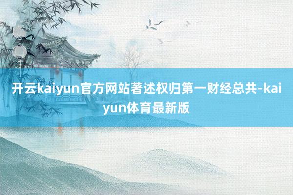 开云kaiyun官方网站著述权归第一财经总共-kaiyun体育最新版