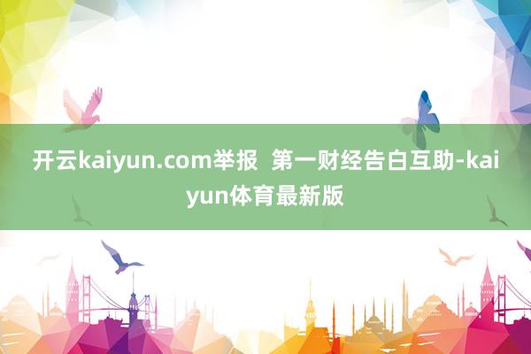 开云kaiyun.com举报  第一财经告白互助-kaiyun体育最新版