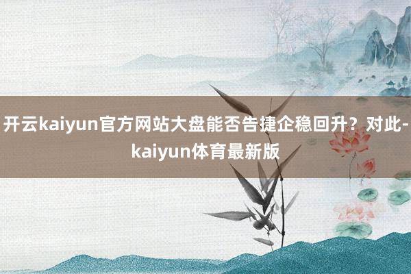 开云kaiyun官方网站大盘能否告捷企稳回升？对此-kaiyun体育最新版