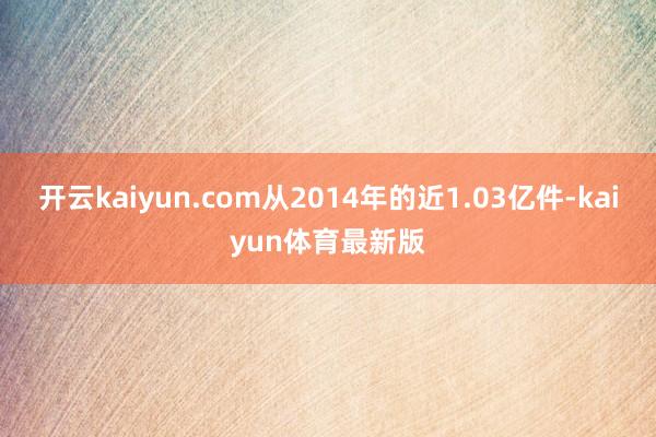 开云kaiyun.com从2014年的近1.03亿件-kaiyun体育最新版