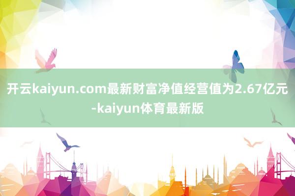 开云kaiyun.com最新财富净值经营值为2.67亿元-kaiyun体育最新版