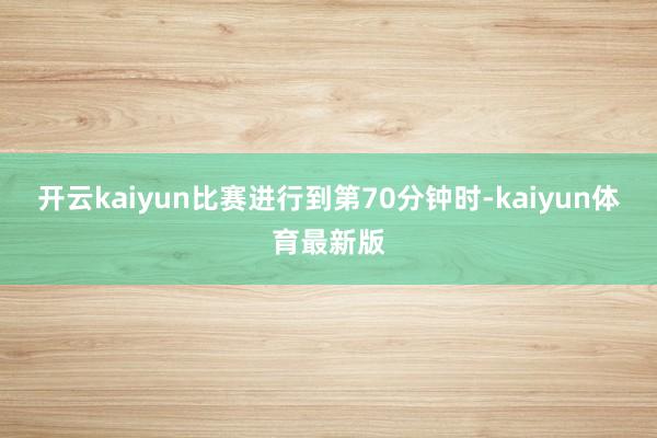 开云kaiyun比赛进行到第70分钟时-kaiyun体育最新版