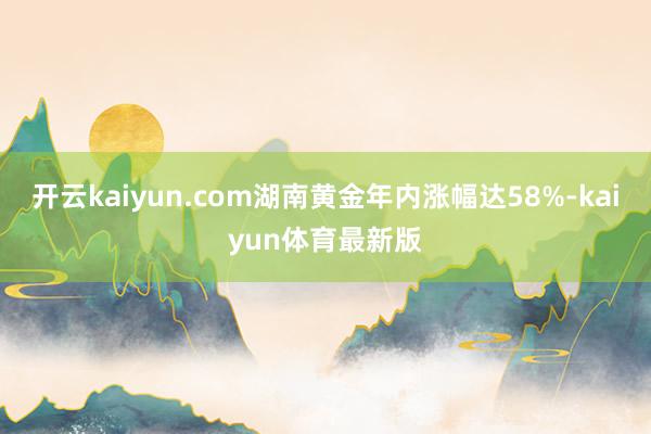 开云kaiyun.com湖南黄金年内涨幅达58%-kaiyun体育最新版