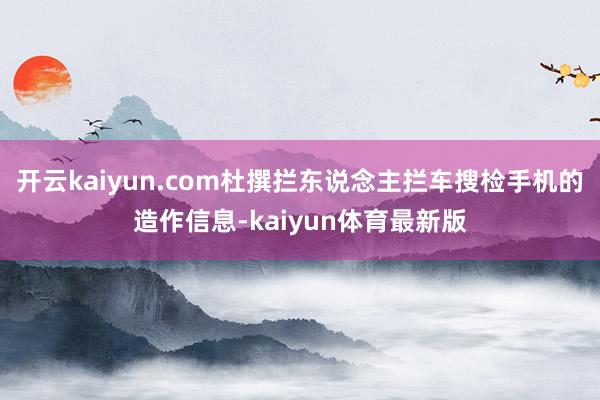 开云kaiyun.com杜撰拦东说念主拦车搜检手机的造作信息-kaiyun体育最新版