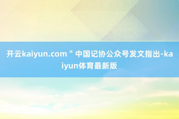 开云kaiyun.com＂中国记协公众号发文指出-kaiyun体育最新版