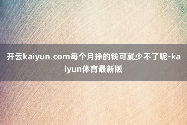 开云kaiyun.com每个月挣的钱可就少不了呢-kaiyun体育最新版