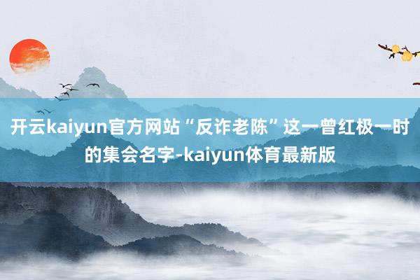 开云kaiyun官方网站“反诈老陈”这一曾红极一时的集会名字-kaiyun体育最新版