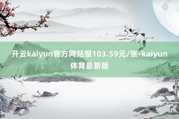 开云kaiyun官方网站报103.59元/张-kaiyun体育最新版