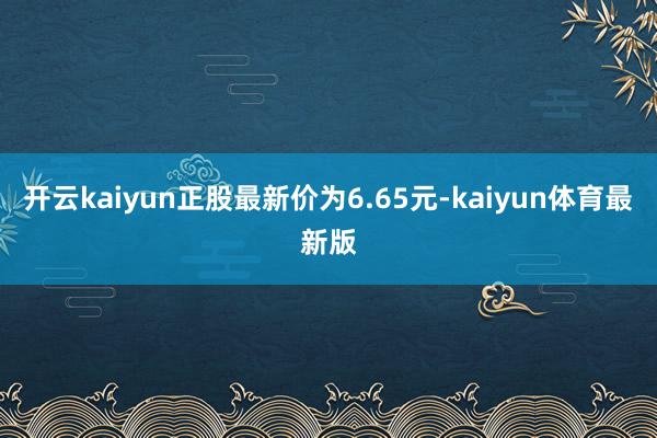 开云kaiyun正股最新价为6.65元-kaiyun体育最新版