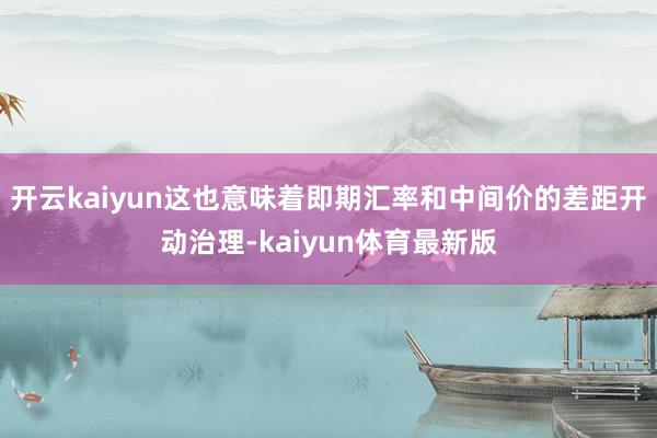 开云kaiyun这也意味着即期汇率和中间价的差距开动治理-kaiyun体育最新版