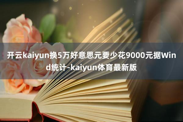 开云kaiyun换5万好意思元要少花9000元　　据Wind统计-kaiyun体育最新版