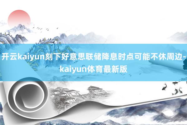 开云kaiyun刻下好意思联储降息时点可能不休周边-kaiyun体育最新版