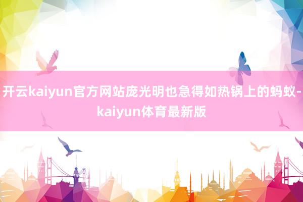 开云kaiyun官方网站庞光明也急得如热锅上的蚂蚁-kaiyun体育最新版