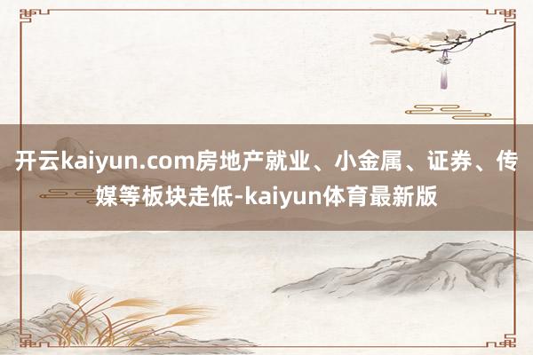 开云kaiyun.com房地产就业、小金属、证券、传媒等板块走低-kaiyun体育最新版