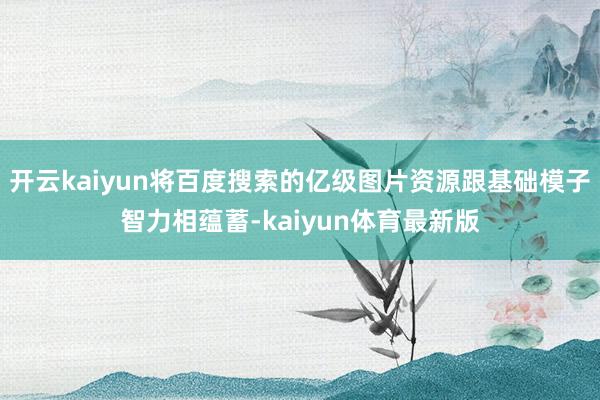 开云kaiyun将百度搜索的亿级图片资源跟基础模子智力相蕴蓄-kaiyun体育最新版