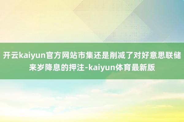 开云kaiyun官方网站市集还是削减了对好意思联储来岁降息的押注-kaiyun体育最新版