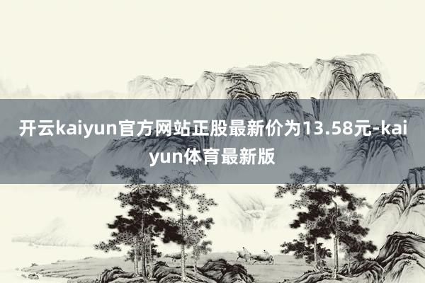 开云kaiyun官方网站正股最新价为13.58元-kaiyun体育最新版