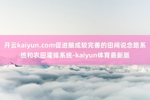 开云kaiyun.com促进酿成较完善的田间说念路系统和农田灌排系统-kaiyun体育最新版