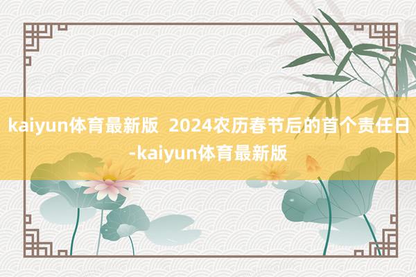 kaiyun体育最新版  2024农历春节后的首个责任日-kaiyun体育最新版