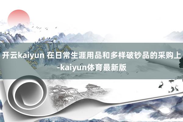 开云kaiyun 在日常生涯用品和多样破钞品的采购上-kaiyun体育最新版