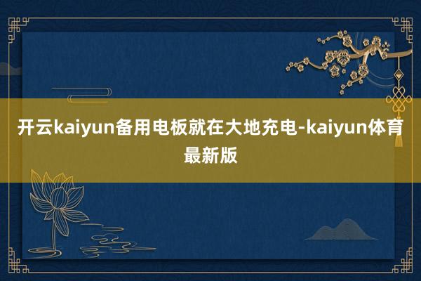 开云kaiyun备用电板就在大地充电-kaiyun体育最新版