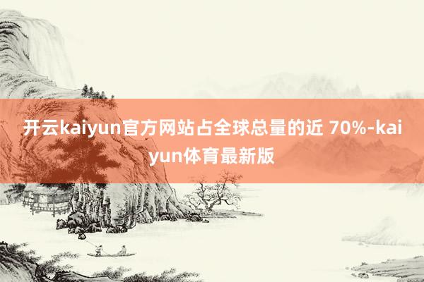 开云kaiyun官方网站占全球总量的近 70%-kaiyun体育最新版