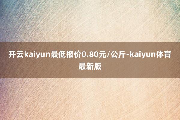 开云kaiyun最低报价0.80元/公斤-kaiyun体育最新版