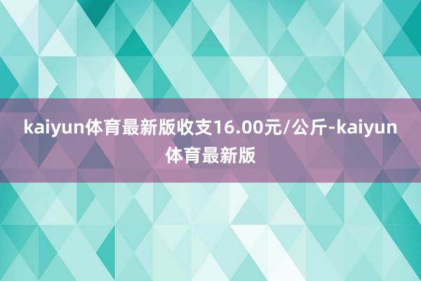 kaiyun体育最新版收支16.00元/公斤-kaiyun体育最新版