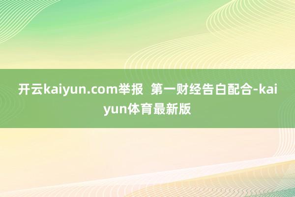 开云kaiyun.com举报  第一财经告白配合-kaiyun体育最新版