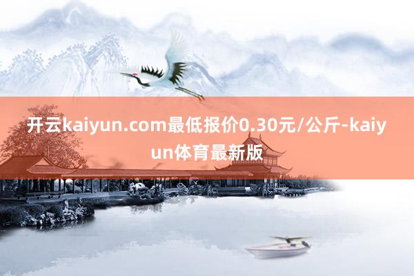 开云kaiyun.com最低报价0.30元/公斤-kaiyun体育最新版