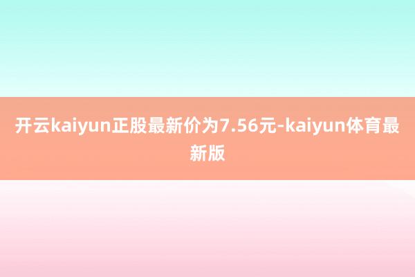 开云kaiyun正股最新价为7.56元-kaiyun体育最新版