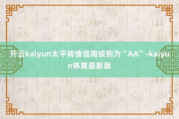 开云kaiyun太平转债信用级别为“AA”-kaiyun体育最新版